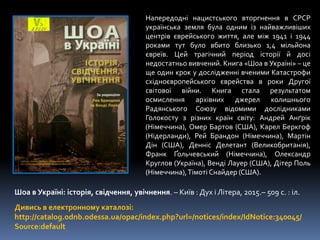 Дивись в електронному каталозі:
http://catalog.odnb.odessa.ua/opac/index.php?url=/notices/index/IdNotice:340045/
Source:default
Шоа в Україні: історія, свідчення, увічнення. – Київ : Дух і Літера, 2015.– 509 с. : іл.
Напередодні нацистського вторгнення в СРСР
українська земля була одним із найважливіших
центрів єврейського життя, але між 1941 і 1944
роками тут було вбито близько 1,4 мільйона
євреїв. Цей трагічний період історії й досі
недостатньо вивчений. Книга «Шоа в Україні» – це
ще один крок у дослідженні вченими Катастрофи
східноєвропейського єврейства в роки Другої
світової війни. Книга стала результатом
осмислення архівних джерел колишнього
Радянського Союзу відомими дослідниками
Голокосту з різних країн світу: Андрей Анґрік
(Німеччина), Омер Бартов (США), Карел Беркгоф
(Нідерланди), Рей Брандон (Німеччина), Мартін
Дін (США), Денніс Делетант (Великобританія),
Франк Ґольчевський (Німеччина), Олександр
Круглов (Україна), Венді Лауер (США), Дітер Поль
(Німеччина),Тімоті Снайдер (США).
 