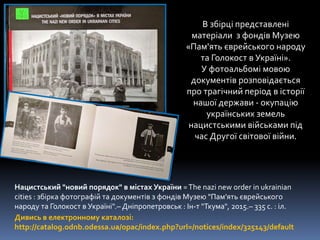Нацистський "новий порядок" в містах України =The nazi new order in ukrainian
cities : збірка фотографій та документів з фондів Музею "Пам’ять єврейського
народу та Голокост в Україні".– Дніпропетровськ : Ін-т "Ткума", 2015.– 335 с. : іл.
Дивись в електронному каталозі:
http://catalog.odnb.odessa.ua/opac/index.php?url=/notices/index/325143/default
В збірці представлені
матеріали з фондів Музею
«Пам'ять єврейського народу
та Голокост в Україні».
У фотоальбомі мовою
документів розповідається
про трагічний період в історії
нашої держави - окупацію
українських земель
нацистськими військами під
час Другої світової війни.
 