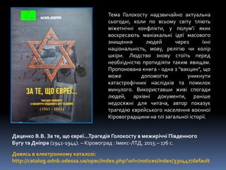 Даценко В.В. За те, що євреї...Трагедія Голокосту в межиріччі Південного
Бугу та Дніпра (1941-1944). – Кіровоград : Імекс-ЛТД, 2015.– 176 с.
Дивись в електронному каталозі:
http://catalog.odnb.odessa.ua/opac/index.php?url=/notices/index/330447/default
Тема Голокосту надзвичайно актуальна
сьогодні, коли по всьому світу тліють
міжетнічні конфлікти, у полум'ї яких
воскресають маніакальні ідеї масового
знищення людей через їхні
національність, мову, релігію чи колір
шкіри. Людство знову стоїть перед
необхідністю протидіяти таким явищам.
Пропонована книга - одна з "вакцин", що
може допомогти уникнути
катастрофічних наслідків та помилок
минулого. Використавши живі спогади
людей, архівні документи, раніше
недосяжні для читача, автор показує
трагедію єврейського населення воєнної
Кіровоградщини на тлі загальної історії.
 