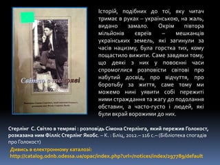 Дивись в електронному каталозі:
http://catalog.odnb.odessa.ua/opac/index.php?url=/notices/index/297789/default
Стерлінг С. Світло в темряві : розповідь Сімона Стерлінга, який пережив Голокост,
розказана ним Філліс Стерлінг Якобс. – К. : Бліц, 2012.– 116 с.– (Бібліотека спогадів
про Голокост)
Історій, подібних до тої, яку читач
тримає в руках – українською, на жаль,
видано замало. Окрім півтора
мільйонів євреїв – мешканців
українських земель, які загинули за
часів нацизму, була горстка тих, кому
пощастило вижити. Саме завдяки тому,
що деякі з них у повоєнні часи
спромоглися розповісти світові про
набутий досвід, про відчуття, про
боротьбу за життя, саме тому ми
можемо нині уявити собі пережиті
ними страждання та жагу до подолання
обставин, а часто-густо і людей, які
були вкрай ворожими до них.
 