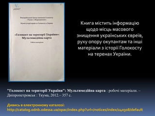 "Голокост на території України": Мультимедійна карта : робочі матеріали. –
Дніпропетровськ : Ткума, 2012.– 357 с.
Книга містить інформацію
щодо місць масового
знищення українських євреїв,
руху опору окупантам та інші
матеріали з історії Голокосту
на теренах України.
Дивись в електронному каталозі:
http://catalog.odnb.odessa.ua/opac/index.php?url=/notices/index/240308/default
 