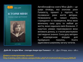 Дойч М. Історія Міни : спогади лікаря про Голокост. – К. : Дух і Літера, 2011.– 181 с.
Дивись в електронному каталозі:
http://catalog.odnb.odessa.ua/opac/index.php?url=/notices/index/234424/default
Автобіографічна книга Міни Дойч – це
щира оповідь, яка охоплює роки
Голокосту, прожиті у підпіллі, та
післявоєнні роки життя авторки.
Незважаючи на чималі втрати,
страждання та поневіряння, Міна мала
величезну силу духу та любові до
життя, якою надихала своїх близьких. У
скрутних умовах переховування вона
виховала доньку, а з часом реалізувала
свої медичні знання. Сила духу авторки
є незаперечним взірцем для
прийдешніх поколінь. Книга
адресована широкому загалу читачів.
 
