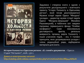 Дивись в електронному каталозі:
http://catalog.odnb.odessa.ua/opac/index.php?url=/notices/index/88944/default
История Холокоста в Одесском регионе : сб. статей и документов. – Одесса :
Студия "Негоциант", 2006.– 372 с.
Задумана і створена книга є одним з
результатів дослідницького і освітнього
проекту "Історія Голокосту в Одеському
регіоні", який почав реалізовуватися
Музеєм історії євреїв Одеси "Мигдаль“
(укладач - директор музею історії євреїв
Одеси "Мигдаль-Шорашим" Михайло
Рашковецкий), а побачила світ завдяки
підтримці германського фонду "Кляймс
конференс". Саме максимальна
достовірність фактів, ретельна
вивіреність прізвищ жертв Голокосту і
інших учасників подій, - ось ті головні
принципи, яких дотримувалися укладач і
члени редакційної ради, відбираючи
матеріали для книги.
 