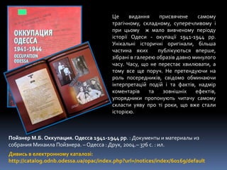 Пойзнер М.Б. Оккупация. Одесса 1941-1944 рр. : Документы и материалы из
собрания Михаила Пойзнера. – Одесса : Друк, 2004.– 376 с. : ил.
Дивись в електронному каталозі:
http://catalog.odnb.odessa.ua/opac/index.php?url=/notices/index/60169/default
Це видання присвячене самому
трагічному, складному, суперечливому і
при цьому ж мало вивченому періоду
історії Одеси - окупації 1941-1944 рр.
Унікальні історичні оригінали, більша
частина яких публікуються вперше,
зібрані в галерею образів давно минулого
часу. Часу, що не перестає хвилювати, а
тому все ще поруч. Не претендуючи на
роль посередників, свідомо обминаючи
інтерпретацій подій і та фактів, надмір
коментарів та зовнішніх ефектів,
упорядники пропонують читачу самому
скласти уяву про ті роки, що вже стали
історією.
 