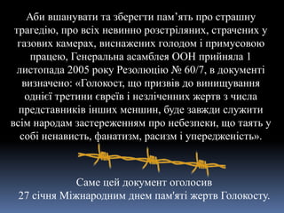 Аби вшанувати та зберегти пам’ять про страшну
трагедію, про всіх невинно розстріляних, страчених у
газових камерах, виснажених голодом і примусовою
працею, Генеральна асамблея ООН прийняла 1
листопада 2005 року Резолюцію № 60/7, в документі
визначено: «Голокост, що призвів до винищування
однієї третини євреїв і незліченних жертв з числа
представників інших меншин, буде завжди служити
всім народам застереженням про небезпеки, що таять у
собі ненависть, фанатизм, расизм і упередженість».
Саме цей документ оголосив
27 січня Міжнародним днем пам'яті жертв Голокосту.
 