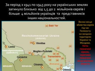 За період з 1941 по 1945 року на українських землях
загинуло близько від 1,5 до 2 мільйонів євреїв і
більше 4 мільйонів українців та представників
інших національностей.
Великі місця
вбивства євреїв
під час
Голокосту
на західних
територіях
України та
Молдови.
Гетто
позначені
зіркою,
черепами
позначені
місця масових
вбивств
 