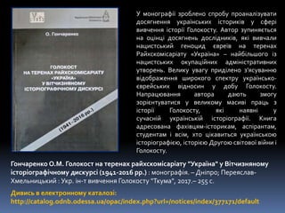 Дивись в електронному каталозі:
http://catalog.odnb.odessa.ua/opac/index.php?url=/notices/index/377171/default
Гончаренко О.М. Голокост на теренах райхскомісаріату "Україна" у Вітчизняному
історіографічному дискурсі (1941-2016 рр.) : монографія. – Дніпро; Переяслав-
Хмельницький : Укр. ін-т вивчення Голокосту "Ткума", 2017.– 255 с.
У монографії зроблено спробу проаналізувати
досягнення українських істориків у сфері
вивчення історії Голокосту. Автор зупиняється
на оцінці досягнень дослідників, які вивчали
нацистський геноцид євреїв на теренах
Райхскомісаріату «Україна» – найбільшого із
нацистських окупаційних адміністративних
утворень. Велику увагу приділено з’ясуванню
відображення широкого спектру українсько-
єврейських відносин у добу Голокосту.
Напрацювання автора дають змогу
зорієнтуватися у великому масиві праць з
історії Голокосту, які наявні у
сучасній українській історіографії. Книга
адресована фахівцям-історикам, аспірантам,
студентам і всім, хто цікавиться українською
історіографією, історією Другою світової війни і
Голокосту.
 