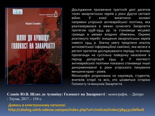 Дивись в електронному каталозі:
http://catalog.odnb.odessa.ua/opac/index.php?url=/notices/index/389431/default
Славік Ю.В. Шлях до Аушвіцу: Голокост на Закарпатті : монографія. – Дніпро
: Ткума, 2017.– 154 с.
Дослідження присвячене трагічній долі десятків
тисяч закарпатських євреїв у роки Другої світової
війни. У книзі висвітлено основні
напрямки угорської антиєврейської політики, яка
реалізовувалася в межах сучасного Закарпаття
протягом 1938–1944 рр. та становище місцевої
громади в умовах владних обмежень. Окремо
розглянуто перебіг знищення закарпатських євреїв
навесні 1944 р. Значну увагу приділено аналізу
антисемітської інформаційної кампанії, яка велася в
регіоні протягом досліджуваного періоду та впливу
пропаганди на суспільну поведінку населення в
період депортацій 1944 р. У контексті
антиєврейської політики показано становище іншої
дискримінованої в роки угорського панування
меншини краю – ромів.
Монографія розрахована на науковців, студентів,
вчителів історії та всіх, хто цікавиться історією
Голокосту та минулим Закарпаття.
 
