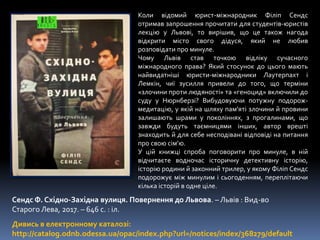 Коли відомий юрист-міжнародник Філіп Сендс
отримав запрошення прочитати для студентів-юристів
лекцію у Львові, то вирішив, що це також нагода
відкрити місто свого дідуся, який не любив
розповідати про минуле.
Чому Львів став точкою відліку сучасного
міжнародного права? Який стосунок до цього мають
найвидатніші юристи-міжнародники Лаутерпахт і
Лемкін, чиї зусилля привели до того, що терміни
«злочини проти людяності» та «геноцид» включили до
суду у Нюрнберзі? Вибудовуючи потужну подорож-
медитацію, у якій на шляху пам’яті злочини й провини
залишають шрами у поколіннях, з прогалинами, що
завжди будуть таємницями інших, автор врешті
знаходить й для себе несподівані відповіді на питання
про свою сім’ю.
У цій книжці спроба поговорити про минуле, в ній
відчитаєте водночас історичну детективну історію,
історію родини й законний трилер, у якому Філіп Сендс
подорожує між минулим і сьогоденням, переплітаючи
кілька історій в одне ціле.
Сендс Ф. Східно-Західна вулиця. Повернення до Львова. – Львів : Вид-во
Старого Лева, 2017. – 646 с. : іл.
Дивись в електронному каталозі:
http://catalog.odnb.odessa.ua/opac/index.php?url=/notices/index/368279/default
 