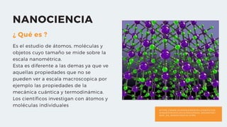 H T T P S : / / W W W . E U R O R E S I D E N T E S . C O M / F U T U R
O / N A N O T E C N O L O G I A / R E C U R S O S _ D O C E N T E S /
Q U E _ E S _ N A N O C I E N C I A . H T M S
NANOCIENCIA
¿ Qué es ?
Es el estudio de átomos, moléculas y
objetos cuyo tamaño se mide sobre la
escala nanométrica.
Esta es diferente a las demas ya que ve
aquellas propiedades que no se
pueden ver a escala macroscopica por
ejemplo las propiedades de la
mecánica cuántica y termodinámica.
Los científicos investigan con átomos y
moléculas individuales
 