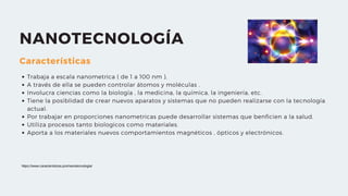 NANOTECNOLOGÍA
Características
Trabaja a escala nanometrica ( de 1 a 100 nm ).
A través de ella se pueden controlar átomos y moléculas .
Involucra ciencias como la biología , la medicina, la química, la ingeniería, etc.
Tiene la posiblidad de crear nuevos aparatos y sistemas que no pueden realizarse con la tecnología
actual.
Por trabajar en proporciones nanometricas puede desarrollar sistemas que benficien a la salud.
Utiliza procesos tanto biologicos como materiales.
Aporta a los materiales nuevos comportamientos magnéticos , ópticos y electrónicos.
https://www.caracteristicas.pro/nanotecnologia/
 