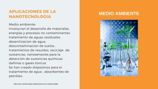 APLICACIONES DE LA
NANOTECNOLOGIA
Medio ambiente:
Involucran el desarrollo de materiales,
energías y procesos no contaminantes,
tratamiento de aguas residuales,
desanilizacion de agua,
descontaminacion de suelos ,
tratamientos de resuidos, reciclaje de
sustancias, nanosensores para la
detección de sustancias químicas
dañinas o gases tóxicos
Se han creado dispostivos para el
tratamiento de agua , absorbentes de
petróleo.
MEDIO AMBIENTE
https://www.nanotecnologia.cl/aplicaciones-de-la-nanotecnologia/
 