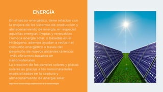 En el sector energético, tiene relación con
la mejora de los sistemas de producción y
almacenamiento de energía, en especial
aquellas energías limpias y renovables
como la energía solar, o basadas en el
Hidrógeno, ademas ayudan a reducir el
consumo energético a través del
desarrollo de nuevos aislantes térmicos
más eficientes basados en
nanomateriales.
La creacion de los paneles solares y placas
solares es gracias a los nanomateriales
especializados en la captura y
almacenamiento de energía solar.
ENERGÍA
https://www.nanotecnologia.cl/aplicaciones-de-la-nanotecnologia/
 