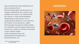 Esta se denomina Nanomedicina en
esta se desarrolla el
Nanotransportador de fáramacos a
lugares específicos del cuerpo, que
pueden ser útiles en el tratamiento
del cáncer u otras enfermedades,
biosensores moleculares con la
capacidad de detectar una sustancia
de interés como glucosa o algún
biomarcador de alguna enfermedad,
los nanobots estan programados para
reconocer y destruir células tumorales
o bien reparar algún
tejido,nanopartículas con
propiedades antisépticas y
desinfectantes, etc
MEDICINA
https://www.nanotecnologia.cl/aplicaciones-
de-la-nanotecnologia/
 
