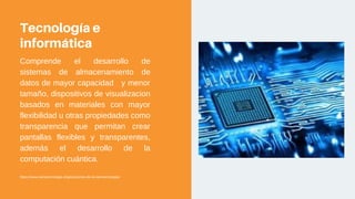 Tecnología e
informática
Comprende el desarrollo de
sistemas de almacenamiento de
datos de mayor capacidad y menor
tamaño, dispositivos de visualizacion
basados en materiales con mayor
flexibilidad u otras propiedades como
transparencia que permitan crear
pantallas flexibles y transparentes,
además el desarrollo de la
computación cuántica.
https://www.nanotecnologia.cl/aplicaciones-de-la-nanotecnologia/
 