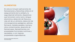 ALIMENTOS
En esta se incluyen aplicaciones de
Nanosensores y Nanochips útiles en el
aseguramiento de la calidad y la
seguridad del alimento, dispositivos
que funcionen como nariz y lengua
electrónica, detección de frescura y
vida útil de un alimento, detección de
microorganismos patógenos, aditivos,
fármacos, metales pesados, toxinas y
otros contaminantes, desarrollo de
Nanoenvases, Nanoalimentos con
propiedades funcionales nutritivas y
saludables, o con mejores
propiedades organolépticas.
https://www.nanotecnologia.cl/aplicaciones-
de-la-nanotecnologia/
 