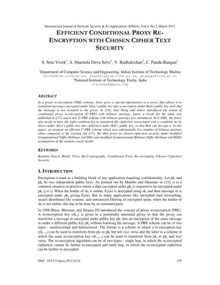 International Journal of Network Security & Its Applications (IJNSA), Vol.4, No.2, March 2012
DOI : 10.5121/ijnsa.2012.4214 179
EFFICIENT CONDITIONAL PROXY RE-
ENCRYPTION WITH CHOSEN CIPHER TEXT
SECURITY
S. Sree Vivek1
, S. Sharmila Deva Selvi1
, V. Radhakishan2
, C. Pandu Rangan1
1
Department of Computer Science and Engineering, Indian Institute of Technology Madras
svivek@cse.iitm.ac.in, sharmila@cse.iitm.ac.in, prangan@iitm.ac.in
2
National Institute of Technology Trichy, India
vrkishan@gmail.com
ABSTRACT
In a proxy re-encryption (PRE) scheme, Alice gives a special information to a proxy that allows it to
transform messages encrypted under Alice's public key into a encryption under Bob's public key such that
the message is not revealed to the proxy. In [14], Jian Weng and others introduced the notion of
conditional proxy re-encryption (C-PRE) with bilinear pairings. Later, a break for the same was
published in [17] and a new C-PRE scheme with bilinear pairings was introduced. In C-PRE, the proxy
also needs to have the right condition key to transform the ciphertext (associated with a condition set by
Alice) under Alice's public key into ciphertext under Bob's public key, so that Bob can decrypt it. In this
paper, we propose an efficient C-PRE scheme which uses substantially less number of bilinear pairings
when compared to the existing one [17]. We then prove its chosen-ciphertext security under modified
Computational Diffie-Hellman (mCDH) and modified Computational Bilinear Diffie-Hellman (mCBDH)
assumptions in the random oracle model.
KEYWORDS
Random Oracle Model, Proxy Re-Cryptography, Conditional Proxy Re-encryption, Chosen Ciphertext
Security.
1. INTRODUCTION
Encryption is used as a building block of any application requiring confidentiality. Let pki and
pkj be two independent public keys. As pointed out by Mambo and Okamato in [15], it is a
common situation in practice where a data encrypted under pki is required to be encrypted under
pkj (j ≠ i). When the holder of ski is online, Ei(m) is decrypted using ski and then message m is
encrypted under pkj giving Ej(m). But in many applications like encrypted mail forwarding,
secure distributed file systems, and outsourced filtering of encrypted spam, when the holder of
ski is not online, this has to be done by an untrusted party.
In 1998 Blaze, Bleumar, and Strauss [9] introduced the concept of proxy re-encryption (PRE).
A re-encryption key (rki,j) is given to a potentially untrusted proxy so that the proxy can
transform a message m encrypted under public key pki into an encryption of the same message
m under a different public key pkj without knowing the message. A PRE scheme can be of two
types - unidirectional and bidirectional. The former is a scheme in which a re-encryption key
(rki → j) can be used to transform from pki to pkj but not vice versa and the latter is a scheme in
which the same re-encryption key (rki ↔ j) can be used to transform from pki to pkj and vice
versa. The re-encryption algorithm can be of two types - single hop, in which the re-encrypted
ciphertext cannot be further re-encrypted and multi hop, in which the re-encrypted ciphertext
can be further re-encrypted.
 