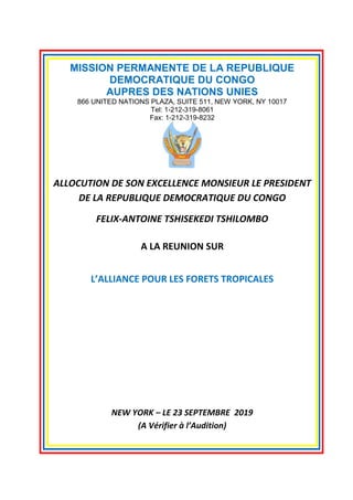 Page 1 of 3
MISSION PERMANENTE DE LA REPUBLIQUE
DEMOCRATIQUE DU CONGO
AUPRES DES NATIONS UNIES
866 UNITED NATIONS PLAZA, SUITE 511, NEW YORK, NY 10017
Tel: 1-212-319-8061
Fax: 1-212-319-8232
ALLOCUTION DE SON EXCELLENCE MONSIEUR LE PRESIDENT
DE LA REPUBLIQUE DEMOCRATIQUE DU CONGO
FELIX-ANTOINE TSHISEKEDI TSHILOMBO
A LA REUNION SUR
L’ALLIANCE POUR LES FORETS TROPICALES
NEW YORK – LE 23 SEPTEMBRE 2019
(A Vérifier à l’Audition)
 