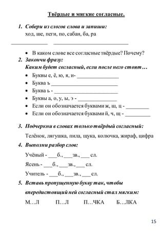15
Твёрдые и мягкие согласные.
1. Собери из слогов слова и запиши:
ход, ше, пеги, по, сабан, ба, ра
_____________ ___________________________
 В каком слове все согласныетвёрдые? Почему?
2. Закончи фразу:
Каким будет согласный, если после него стоят…
 Буквы е, ё, ю, я, и- _______________
 Буква ъ ________________________
 Буква ь - _______________________
 Буквы а, о, у, ы, э - ______________
 Если он обозначается буквамиж, ш, ц - ________
 Если он обозначается буквамий, ч, щ - _________
3. Подчеркни в словах толькотвёрдый согласный:
Телёнок, лягушка, пила, щука, колючка, жираф, цифра
4. Выполни разбор слов:
Учёный - ___б., ___зв., ___ сл.
Ясень - ___б., ___зв.,___ сл.
Учитель - ___б., ___зв., ___сл.
5. Вставь пропущенную букву так, чтобы
впередистоящийней согласный стал мягким:
М…Л П…Л П…ЧКА Б…ЛКА
 