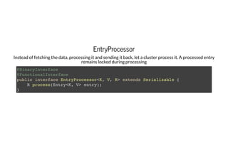 EntryProcessorEntryProcessor
Instead of fetching the data, processing it and sending it back, let a cluster process it. A processed entry
remains locked during processing
@BinaryInterface
@FunctionalInterface
public interface EntryProcessor<K, V, R> extends Serializable {
R process(Entry<K, V> entry);
}
 