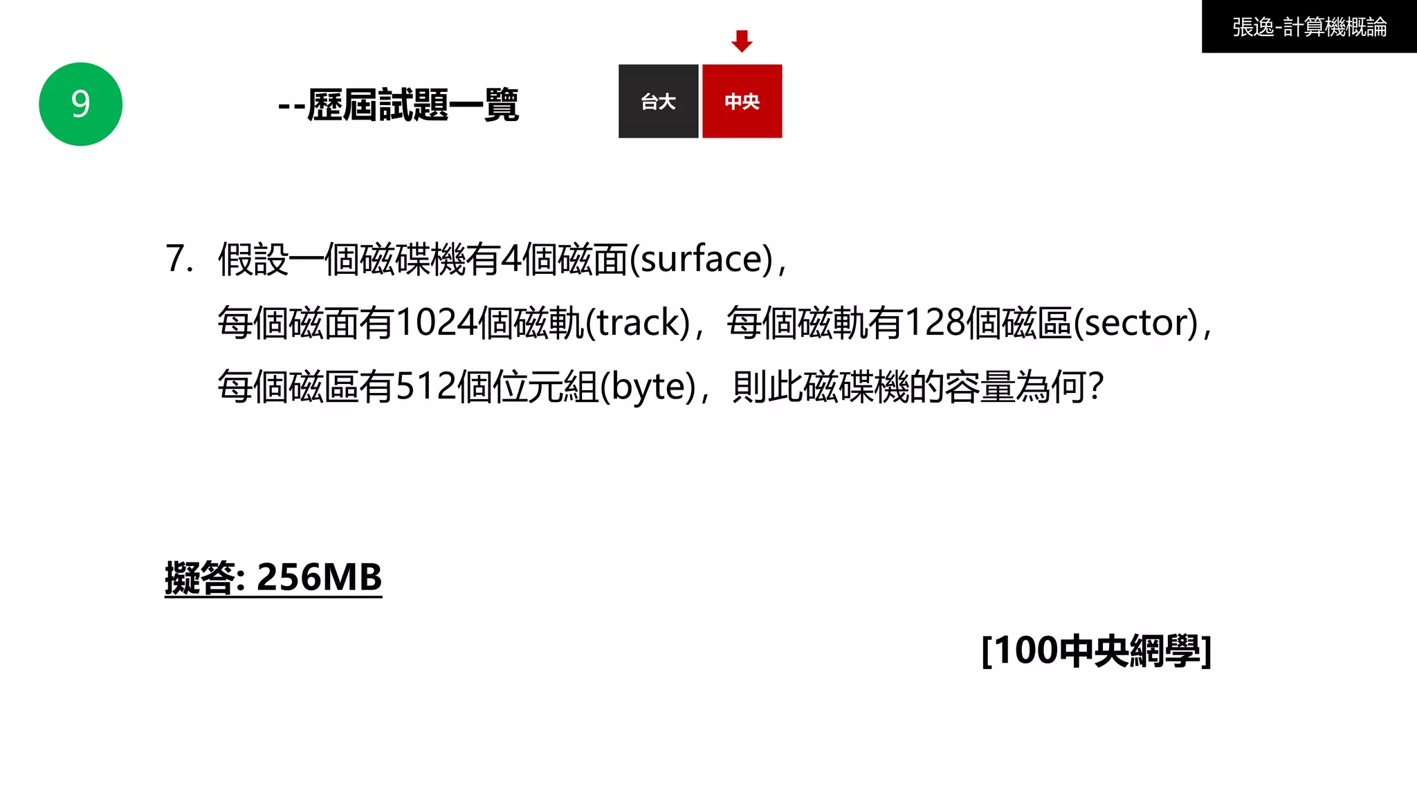 9 台大
--歷屆試題一覽 中央
張逸-計算機概論
7. 假設一個磁碟機有4個磁面(surface)，
每個磁面有1024個磁軌(track)，每個磁軌有128個磁區(sector)，
每個磁區有512個位元組(byte)，則此磁碟機的容量為何？
擬答: 256MB
[100中央網學]
 