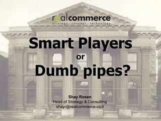 Smart Players
               or

Dumb pipes?
           Shay Rosen
   Head of Strategy & Consulting
    shayr@realcommerce.co.il
 