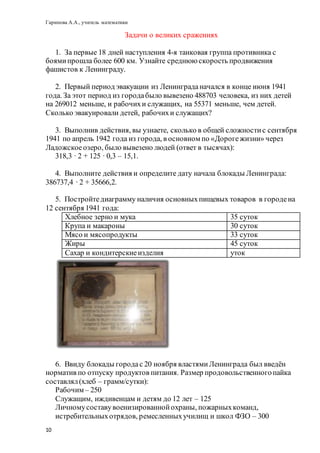 Гарипова А.А., учитель математики
10
Задачи о великих сражениях
1. За первые 18 дней наступления 4-я танковая группа противника с
боямипрошла более 600 км. Узнайте среднюю скорость продвижения
фашистов к Ленинграду.
2. Первый период эвакуации из Ленинграданачался в конце июня 1941
года. За этот период из городабыло вывезено 488703 человека, из них детей
на 269012 меньше, и рабочихи служащих, на 55371 меньше, чем детей.
Сколько эвакуировали детей, рабочихи служащих?
3. Выполнив действия, вы узнаете, сколько в общей сложностис сентября
1941 по апрель 1942 года из города, в основном по «Дорогежизни» через
Ладожскоеозеро, было вывезено людей (ответ в тысячах):
318,3 ∙ 2 + 125 ∙ 0,3 – 15,1.
4. Выполните действия и определите дату начала блокады Ленинграда:
386737,4 ∙ 2 + 35666,2.
5. Постройтедиаграмму наличия основныхпищевых товаров в городена
12 сентября 1941 года:
Хлебное зерно и мука 35 суток
Крупа и макароны 30 суток
Мясо и мясопродукты 33 суток
Жиры 45 суток
Сахар и кондитерскиеизделия уток
6. Ввиду блокады городас 20 ноября властямиЛенинграда был введён
норматив по отпуску продуктов питания. Размер продовольственногопайка
составлял(хлеб – грамм/сутки):
Рабочим – 250
Служащим, иждивенцам и детям до 12 лет – 125
Личномусоставувоенизированнойохраны, пожарныхкоманд,
истребительныхотрядов, ремесленныхучилищ и школ ФЗО – 300
 