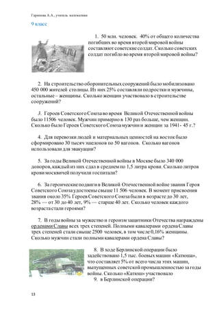 Гарипова А.А., учитель математики
13
9 класс
1. 50 млн. человек. 40% от общего количества
погибших во время второймировойвойны
составляютсоветскиесолдат. Сколько советских
солдат погибло во время второймировой войны?
2. На строительство оборонительныхсооруженийбыло мобилизовано
450 000 жителей столицы. Из них 25% составлялиподросткии мужчины,
остальные– женщины. Сколько женщин участвовало в строительстве
сооружений?
3. Героев СоветскогоСоюзаво время Великой Отечественнойвойны
было 11506 человек. Мужчин примерно в 130 раз больше, чем женщин.
Сколько было Героев СоветскогоСоюзамужчини женщин за 1941- 45 г.?
4. Для перевозкилюдей и материальных ценностей на востокбыло
сформировано 30 тысяч эшелонов по 50 вагонов. Сколько вагонов
использовалидля эвакуации?
5. За годы Великой Отечественнойвойны в Москве было 340 000
доноров,каждыйиз них сдал в среднем по 1,5 литра крови. Сколько литров
крови москвичейполучили госпитали?
6. За героическиеподвигив Великой Отечественнойвойне звания Героя
Советского Союзаудостоены свыше11 506 человек. В момент присвоения
звания около 35% Героев Советского Союзабылив возрастедо 30 лет,
28% — от 30 до 40 лет, 9% — старше 40 лет. Сколько человек каждого
возрастастали героями?
7. В годы войны за мужество и героизм защитники Отечества награждены
орденами Славы всех трех степеней. Полными кавалерами орденаСлавы
трех степеней стали свыше 2500 человек, в том числе 0,16% женщины.
Сколько мужчин стали полнымикавалерами ордена Славы?
8. В ходе Берлинскойоперации было
задействовано 1,5 тыс. боевыхмашин «Катюша»,
что составляет5% от всего числа этих машин,
выпущенных советскойпромышленностью загоды
войны. Сколько «Катюш» участвовало
9. в Берлинской операции?
 