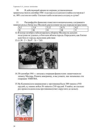 Гарипова А.А., учитель математики
14
10. В действующей армии по нормам, установленным
правительством в сентябре1941 года масса солдатскогопайка составляла1
кг, 80% состоялиз хлеба. Сколько хлеба полагалось солдату в сутки?
11. Расшифруйте фамилию известного военачальника, сыгравшего
важную роль в битве под Москвой, расположив числав порядкевозрастания:
0,1 3,9 3,12 0,71 0,2
К В О Ж У
12.В конце октября стабилизировать оборонуМосквы на дальних
подступах не удалось, и бои шли вблизи города. Определите, как близко
шли бои от города, выполнив действия:
13.(1,38 ∙ 2 + 26,47 ∙ 3) + 7,83.
14.30 сентября 1941 г. началась операция фашистских захватчиков по
захвату Москвы. Решите анаграмму, и вы узнаете, как называлась эта
операция: УНЙТФА.
15.На Калининском направлении у противникабыло 300 танков и 910
орудий, а у наших войск 56 танков и 210 орудий. Узнайте, во сколько
раз превосходилисилы противника(ответ округлите до целых).
 