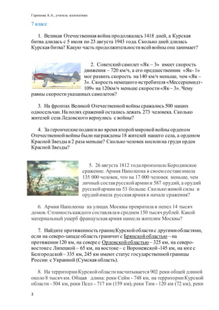 Гарипова А.А., учитель математики
3
7 класс
1. Великая Отечественная война продолжалась 1418 дней, а Курская
битва длилась с 5 июля по 23 августа 1943 года. Сколько дней длилась
Курская битва? Какую часть продолжительностивсейвойны она занимает?
2. Советскийсамолет «Як – 3» имеет скорость
движения – 720 км/ч, а его предшественник «Як- 1»
мог развить скорость на140 км/ч меньше, чем «Як –
3». Скорость немецкого истребителя «Мессершмидт-
109» на 120км/ч меньше скорости«Як – 3». Чему
равны скорости указанных самолетов?
3. На фронтах Великой Отечественнойвойны сражались 500 наших
односельчан. На полях сражений остались лежать 273 человека. Сколько
жителей села Ледовского вернулись с войны?
4. За героическиеподвигиво время второймировойвойны орденом
Отечественнойвойны были награждены 18 жителей нашего села, а орденом
КраснойЗвезды в 2 раза меньше? Сколько человек носилина груди орден
КраснойЗвезды?
5. 26 августа 1812 годапроизошло Бородинское
сражение. Армия Наполеона в своем составеимела
135 000 человек, что на 17 000 человек меньше, чем
личный состав русскойармиии 587 орудий, а орудий
русскойармиина 53 больше. Сколько живой силы и
орудийимела русская армия в начале сражения?
6. Армия Наполеона на улицах Москвы превратила в пепел 14 тысяч
домов. Стоимостькаждого составлялав среднем 150 тысяч рублей. Какой
материальный ущерб французская армия нанесла жителям Москвы?
7. Найдите протяженность границКурскойобластис другимиобластями,
если на северо-западеобласть граничит с Брянскойобластью – на
протяжении120 км, на севере с Орловскойобластью – 325 км, на северо-
востокес Липецкой – 65 км, на востоке– с Воронежской -145 км, на юге с
Белгородской – 335 км, 245 км имеют статус государственнойграницы
России с Украиной (Сумская область).
8. На территорииКурскойобластинасчитывается 902 реки общей длиной
около 8 тысяч км. Общая длина: реки Сейм - 748 км, на территорииКурской
области - 504 км, реки Псел - 717 км (159 км), реки Тим - 120 км (72 км), реки
 