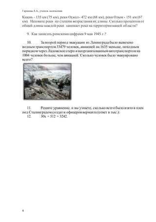 Гарипова А.А., учитель математики
4
Кшень - 135 км (75 км), реки Оскол- 472 км (68 км), реки Олым - 151 км (67
км). Назовите реки по степени возрастания их длины. Сколько процентов от
общей длины каждой реки занимает река на территориинашей области?
9. Как записать римскимицифрами 9 мая 1945 г.?
10. За второйпериод эвакуации из Ленинградабыло вывезено
водным транспортом 33479 человек, авиацией на 1635 меньше, походным
порядком через Ладожскоеозеро инеорганизованным автотранспортом на
1004 человек больше, чем авиацией. Сколько человек было эвакуировано
всего?
11. Решите уравнение, и вы узнаете, сколько всего было взято в плен
под Сталинградом солдати офицеров вермахта (ответ в тыс.):
12. 30х + 512 = 3242.
 