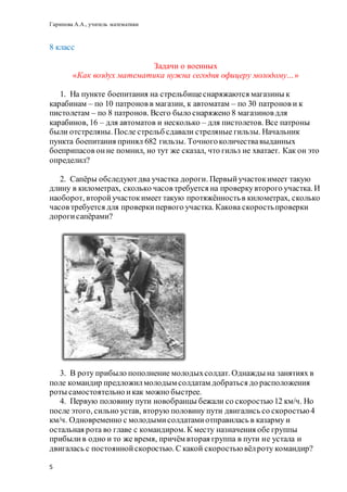 Гарипова А.А., учитель математики
5
8 класс
Задачи о военных
«Как воздух математика нужна сегодня офицеру молодому…»
1. На пункте боепитания на стрельбищеснаряжаются магазины к
карабинам – по 10 патронов в магазин, к автоматам – по 30 патронов и к
пистолетам – по 8 патронов. Всего было снаряжено 8 магазинов для
карабинов, 16 – для автоматов и несколько – для пистолетов. Все патроны
были отстреляны. После стрельб сдавали стреляные гильзы. Начальник
пункта боепитания принял 682 гильзы. Точногоколичествавыданных
боеприпасов онне помнил, но тут же сказал, что гильз не хватает. Как он это
определил?
2. Сапёры обследуютдва участка дороги. Первыйучастокимеет такую
длину в километрах, сколько часов требуется на проверкувторого участка. И
наоборот, второйучастокимеет такую протяжённостьв километрах, сколько
часов требуется для проверкипервого участка. Какова скоростьпроверки
дорогисапёрами?
3. В роту прибыло пополнение молодыхсолдат. Однажды на занятиях в
поле командир предложилмолодым солдатам добраться до расположения
роты самостоятельно икак можно быстрее.
4. Первую половину пути новобранцы бежали со скоростью 12 км/ч. Но
после этого, сильно устав, вторую половину пути двигались со скоростью4
км/ч. Одновременно с молодымисолдатамиотправилась в казарму и
остальная рота во главе с командиром. К месту назначения обе группы
прибылив одно и то же время, причём вторая группа в пути не устала и
двигалась с постояннойскоростью. С какой скоростью вёлроту командир?
 