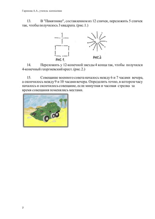 Гарипова А.А., учитель математики
7
13. В "Памятнике", составленном из 12 спичек, переложить 5 спичек
так, чтобы получилось 3 квадрата. (рис.1.)
14. Переложить у 12-конечной звезды 4 конца так, чтобы получился
4-конечный георгиевскийкрест. (рис.2.)
15. Совещание военного советаначалось между 6 и 7 часами вечера,
а окончилось между9 и 10 часамивечера. Определить точно, в котором часу
началось и окончилосьсовещание, если минутная и часовая стрелка за
время совещания поменялись местами.
 