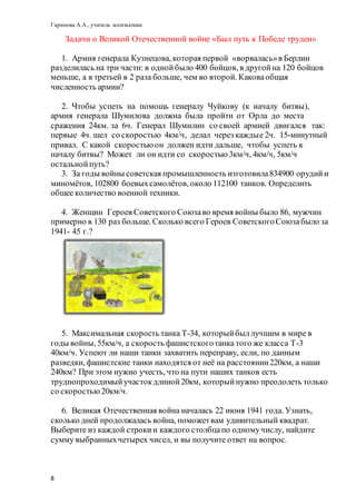 Гарипова А.А., учитель математики
8
Задачи о Великой Отечественной войне «Был путь к Победе труден»
1. Армия генерала Кузнецова, которая первой «ворвалась»в Берлин
разделилась на три части: в однойбыло 400 бойцов, в другойна 120 бойцов
меньше, а в третьей в 2 раза больше, чем во второй. Каковаобщая
численность армии?
2. Чтобы успеть на помощь генералу Чуйкову (к началу битвы),
армия генерала Шумилова должна была пройти от Орла до места
сражения 24км. за 6ч. Генерал Шумилин со своей армией двигался так:
первые 4ч. шел со скоростью 4км/ч, делал через каждые 2ч. 15-минутный
привал. С какой скоростью он должен идти дальше, чтобы успеть к
началу битвы? Может ли он идти со скоростью 3км/ч, 4км/ч, 5км/ч
остальнойпуть?
3. За годы войны советская промышленность изготовила834900 орудийи
миномётов, 102800 боевыхсамолётов, около 112100 танков. Определить
общее количество военной техники.
4. Женщин Героев Советского Союзаво время войны было 86, мужчин
примерно в 130 раз больше. Сколько всего Героев СоветскогоСоюзабыло за
1941- 45 г.?
5. Максимальная скорость танка Т-34, которыйбыллучшим в мире в
годы войны, 55км/ч, а скорость фашистскоготанка того же класса Т-3
40км/ч. Успеют ли наши танки захватить переправу, если, по данным
разведки, фашистские танки находятся от неё на расстоянии220км, а наши
240км? При этом нужно учесть, что на пути наших танков есть
труднопроходимыйучастокдлиной20км, которыйнужно преодолеть только
со скоростью20км/ч.
6. Великая Отечественная война началась 22 июня 1941 года. Узнать,
сколько дней продолжалась война, поможетвам удивительный квадрат.
Выберите из каждой строкии каждого столбцапо одномучислу, найдите
сумму выбранныхчетырех чисел, и вы получите ответ на вопрос.
 