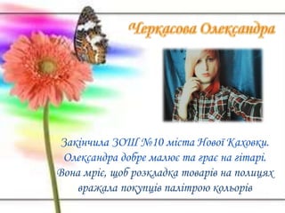 Закінчила ЗОШ №10 міста Нової Каховки.
Олександра добре малює та грає на гітарі.
Вона мріє, щоб розкладка товарів на полицях
вражала покупців палітрою кольорів
 