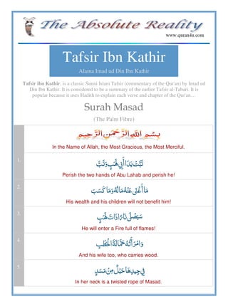 Tafsir Ibn Kathir
Alama Imad ud Din Ibn Kathir
Tafsir ibn Kathir, is a classic Sunni Islam Tafsir (commentary of the Qur'an) by Imad ud
Din Ibn Kathir. It is considered to be a summary of the earlier Tafsir al-Tabari. It is
popular because it uses Hadith to explain each verse and chapter of the Qur'an…
Surah Masad
(The Palm Fibre)
In the Name of Allah, the Most Gracious, the Most Merciful.
1.
       
Perish the two hands of Abu Lahab and perish he!
2.
         
His wealth and his children will not benefit him!
3.
 ʄ   
He will enter a Fire full of flames!
4.
   
And his wife too, who carries wood.
5.
       
In her neck is a twisted rope of Masad.
 