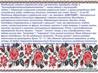 LOGO
Найдовшим словом в українській мові, що містить тридцять літер, є
"дихлордифенілтрихлорметилметан" – назва одного з пестицидів.
Згідно з "Коротким словником синонімів української мови", у якому розроблено 4279
синонімічних рядів, найбільшу кількість синонімів має слово "бити" – їх аж 45!
Найдовша абревіатура в українській мові – це, ймовірно, ЦНДІТЕДМП – Центральний
науково-дослідний інститут інформації і техніко-економічних досліджень з
матеріально-технічного постачання. Абревіатура містить дев'ять літер.
Паліндром (перевертень) у перекладі з грецької – той, що вертається, тобто
слово, словосполучення чи фраза, які можна читати й зліва направо, й справа наліво,
причому звучання й значення залишаються однаковими. П’яти і шестибуквенних
перевертнів досить багато - "наган", "потоп" тощо, а ось семибуквенних поки
відомо усього два: "ротатор" і "тартрат" (сіль винної кислоти). Якщо йдеться про
фрази паліндроми, то до найдовших належить "Я несу гусеня". Інколи укладачі
композицій не враховують букви "й", "ь" або здвоєнні приголосні вважають за одну
літеру. Ці дрібні порушення дзеркальності допустимі, оскільки укладання композицій
– справа непроста. У цьому випадку найдовшою фразою-перевертнем є "Аргентина
манить негра".
 