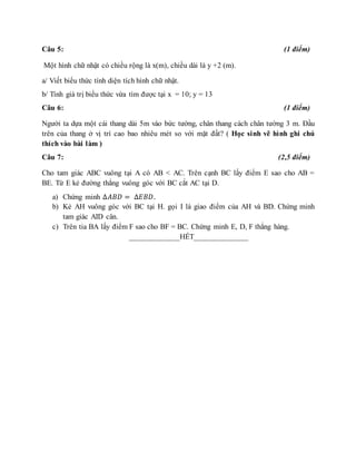 Câu 5: (1 điểm)
Một hình chữ nhật có chiều rộng là x(m), chiều dài là y +2 (m).
a/ Viết biểu thức tính diện tích hình chữ nhật.
b/ Tính giá trị biểu thức vừa tìm được tại x = 10; y = 13
Câu 6: (1 điểm)
Người ta dựa một cái thang dài 5m vào bức tường, chân thang cách chân tường 3 m. Đầu
trên của thang ở vị trí cao bao nhiêu mét so với mặt đất? ( Học sinh vẽ hình ghi chú
thích vào bài làm )
Câu 7: (2,5 điểm)
Cho tam giác ABC vuông tại A có AB < AC. Trên cạnh BC lấy điểm E sao cho AB =
BE. Từ E kẻ đường thẳng vuông góc với BC cắt AC tại D.
a) Chứng minh ∆𝐴𝐵𝐷 = ∆𝐸𝐵𝐷.
b) Kẻ AH vuông góc với BC tại H. gọi I là giao điểm của AH và BD. Chứng minh
tam giác AID cân.
c) Trên tia BA lấy điểm F sao cho BF = BC. Chứng minh E, D, F thẳng hàng.
_____________HẾT______________
 