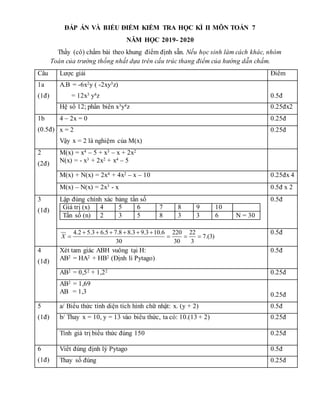 ĐÁP ÁN VÀ BIỂU ĐIỂM KIỂM TRA HỌC KÌ II MÔN TOÁN 7
NĂM HỌC 2019- 2020
Thầy (cô) chấm bài theo khung điểm định sẵn. Nếu học sinh làm cách khác, nhóm
Toán của trường thống nhất dựa trên cấu trúc thang điểm của hướng dẫn chấm.
Câu Lược giải Điểm
1a
(1đ)
A.B = -6x2y ( -2xy3z)
= 12x3 y4z 0.5đ
Hệ số 12; phần biến x3y4z 0.25đx2
1b
(0.5đ)
4 – 2x = 0 0.25đ
x = 2
Vậy x = 2 là nghiệm của M(x)
0.25đ
2
(2đ)
M(x) = x4 – 5 + x3 – x + 2x2
N(x) = - x3 + 2x2 + x4 – 5
M(x) + N(x) = 2x4 + 4x2 – x – 10 0.25đx 4
M(x) – N(x) = 2x3 - x 0.5đ x 2
3
(1đ)
Lập đúng chính xác bảng tần số
Giá trị (x) 4 5 6 7 8 9 10
Tần số (n) 2 3 5 8 3 3 6 N = 30
0.5đ
4.2 5.3 6.5 7.8 8.3 9.3 10.6 220 22
7.(3)
30 30 3
X
     
   
0.5đ
4
(1đ)
Xét tam giác ABH vuông tại H:
AB2 = HA2 + HB2 (Định lí Pytago)
0.5đ
AB2 = 0,52 + 1,22 0.25đ
AB2 = 1,69
AB = 1,3 0.25đ
5
(1đ)
a/ Biểu thức tính diện tích hình chữ nhật: x. (y + 2) 0.5đ
b/ Thay x = 10, y = 13 vào biểu thức, ta có: 10.(13 + 2) 0.25đ
Tính giá trị biểu thức đúng 150 0.25đ
6
(1đ)
Viết đúng định lý Pytago 0.5đ
Thay số đúng 0.25đ
 