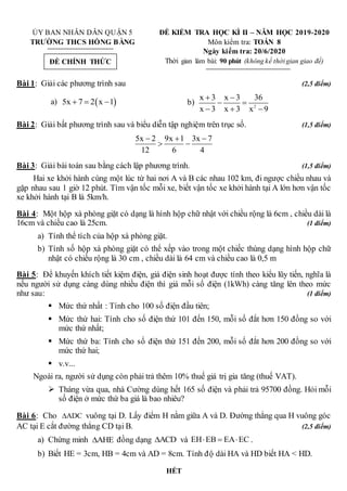 ỦY BAN NHÂN DÂN QUẬN 5 ĐỀ KIỂM TRA HỌC KÌ II – NĂM HỌC 2019-2020
TRƯỜNG THCS HỒNG BÀNG Môn kiểm tra: TOÁN 8
Ngày kiểm tra: 20/6/2020
Thời gian làm bài: 90 phút (không kể thời gian giao đề)
Bài 1: Giải các phương trình sau (2,5 điểm)
a)  
5x 7 2 x 1
   b) 2
x 3 x 3 36
x 3 x 3 x 9
 
 
  
Bài 2: Giải bất phương trình sau và biểu diễn tập nghiệm trên trục số. (1,5 điểm)
5x 2 9x 1 3x 7
12 6 4
  
 
Bài 3: Giải bài toán sau bằng cách lập phương trình. (1,5 điểm)
Hai xe khởi hành cùng một lúc từ hai nơi A và B các nhau 102 km, đi ngược chiều nhau và
gặp nhau sau 1 giờ 12 phút. Tìm vận tốc mỗi xe, biết vận tốc xe khởi hành tại A lớn hơn vận tốc
xe khởi hành tại B là 5km/h.
Bài 4: Một hộp xà phòng giặt có dạng là hình hộp chữ nhật với chiều rộng là 6cm , chiều dài là
16cm và chiều cao là 25cm. (1 điểm)
a) Tính thể tích của hộp xà phòng giặt.
b) Tính số hộp xà phòng giặt có thể xếp vào trong một chiếc thùng dạng hình hộp chữ
nhật có chiều rộng là 30 cm , chiều dài là 64 cm và chiều cao là 0,5 m
Bài 5: Để khuyến khích tiết kiệm điện, giá điện sinh hoạt được tính theo kiểu lũy tiến, nghĩa là
nếu người sử dụng càng dùng nhiều điện thì giá mỗi số điện (1kWh) càng tăng lên theo mức
như sau: (1 điểm)
 Mức thứ nhất : Tính cho 100 số điện đầu tiên;
 Mức thứ hai: Tính cho số điện thứ 101 đến 150, mỗi số đắt hơn 150 đồng so với
mức thứ nhất;
 Mức thứ ba: Tính cho số điện thứ 151 đến 200, mỗi số đắt hơn 200 đồng so với
mức thứ hai;
 v.v...
Ngoài ra, người sử dụng còn phải trả thêm 10% thuế giá trị gia tăng (thuế VAT).
 Tháng vừa qua, nhà Cường dùng hết 165 số điện và phải trả 95700 đồng. Hỏi mỗi
số điện ở mức thứ ba giá là bao nhiêu?
Bài 6: Cho ADC
 vuông tại D. Lấy điểm H nằm giữa A và D. Đường thẳng qua H vuông góc
AC tại E cắt đường thẳng CD tại B. (2,5 điểm)
a) Chứng minh AHE
 đồng dạng ACD
 và EH EB EA EC
   .
b) Biết HE = 3cm, HB = 4cm và AD = 8cm. Tính độ dài HA và HD biết HA < HD.
HẾT
ĐỀ CHÍNH THỨC
 