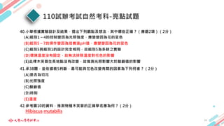 110試辦考試自然考科-亮點試題
24
40.小華根據實驗設計及結果，提出下列觀點及想法，其中哪些正確？（應選2項）（2分）
(A)組別1～4的控制變因為光照強度，應變變因為花的呈色
(B)組別5～7的操作變因為培養液pH值，應變變因為花的呈色
(C)組別5與組別1的設計完全相同，故組別5為多餘之實驗
(D)環境溫度沒有固定，故無法排除溫度對花色的影響
(E)此棵木芙蓉生長地點沒有改變，故推測光照影響大於酸鹼值的影響
41.承38題，並依據表5判斷，最可能與花色改變有關的因素為下列何者？（2分）
(A)是否為切花
(B)光照強度
(C)酸鹼值
(D)時刻
(E)溫度
42.參考圖10的資料，推測物種木芙蓉的正確學名應為何？（2分）
Hibiscus mutabilis
 