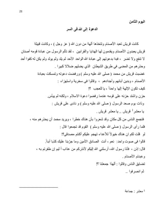23
‫الثامن‬ ‫اليوم‬
‫السر‬ ‫فى‬ ‫هللا‬ ‫إلى‬ ‫الدعوة‬
‫األصنام‬ ‫تعبد‬ ‫قريش‬ ‫كانت‬
) ‫وجل‬ ‫عز‬ ( ‫هللا‬ ‫دون‬ ‫من‬ ‫ألهة‬ ‫وتتخذها‬
،
‫قبيلة‬ ‫وكانت‬
‫األصنام‬ ‫يعبدون‬ ‫قريش‬
‫والقرابين‬ ‫الهدايا‬ ‫لها‬ ‫ويقدمون‬
‫أصنان‬ ‫قومه‬ ‫عبادة‬ ‫من‬ ‫الرسول‬ ‫تألم‬ ‫لقد‬ ،
‫أحد‬ ‫كفوا‬ ‫له‬ ‫يكن‬ ‫ولم‬ ‫يولد‬ ‫ولم‬ ‫يلد‬ ‫لم‬ ‫األحد‬ ‫الواحد‬ ‫هللا‬ ‫عبادة‬ ‫إلى‬ ‫بدعوتهم‬ ‫فبدا‬ ، ‫تضر‬ ‫وال‬ ‫تنفع‬ ‫ال‬
‫ط‬ ‫في‬ ‫المضى‬ ‫من‬ ‫وحذرهم‬
‫الشيطان‬ ‫ريق‬
‫الذي‬
. ‫كبيرا‬ ‫ضالال‬ ‫يضلهم‬
‫محمد‬ ‫من‬ ‫قريش‬ ‫غضبت‬
) ‫وسلم‬ ‫عليه‬ ‫هللا‬ ‫صلى‬ (
‫و‬
‫رفضت‬
‫بعبادة‬ ‫وتمسكت‬ ‫دعوته‬
‫األ‬
‫وأجدادهم‬ ‫آبائهم‬ ‫وبدين‬ ، ‫صنام‬
،
: ‫واستهزاء‬ ‫سخرية‬ ‫فى‬ ‫وقالوا‬
‫كيف‬
‫اإللهة‬ ‫تكون‬
‫إ‬
‫واحدا‬ ‫لها‬
!‫؟‬ ‫للعجب‬ ‫يا‬ ،
‫حزن‬
‫رفضوا‬ ‫عندما‬ ‫قومه‬ ‫على‬ ‫حزنه‬ ‫واشتد‬
‫دعوة‬
‫ييأس‬ ‫لم‬ ‫ولكنه‬ ، ‫االسالم‬
.
‫يوم‬ ‫وذات‬
‫الرسول‬ ‫صعد‬
) ‫وسلم‬ ‫عليه‬ ‫هللا‬ ‫صلى‬ (
‫و‬
‫قريش‬ ‫على‬ ‫نادى‬
:
. ‫قريش‬ ‫معشر‬ ‫يا‬ .. ‫قريش‬ 1
‫معشر‬ ‫يا‬
‫مكان‬ ‫كل‬ ‫من‬ ‫الناس‬ ‫فتجمع‬
، ‫منه‬ ‫يحذرهم‬ ‫أن‬ ‫محمد‬ ‫ويريد‬ ، ‫خطرا‬ ‫هناك‬ ‫بأن‬ ‫شعروا‬ ‫وقد‬
‫الرسول‬ ‫رأى‬ ‫فلما‬
) ‫وسلم‬ ‫عليه‬ ‫هللا‬ ‫صلى‬ (
: ‫قال‬ ‫تجمعوا‬ ‫قد‬ ‫القوم‬
‫لو‬
‫عليكم‬ ‫تهجم‬ ‫لألعداء‬ ‫خيوال‬ ‫هناك‬ ‫ان‬ ‫لكم‬ ‫قلت‬
‫أ‬
!‫مصدقى؟‬ ‫كنتم‬
‫قال‬
‫وا‬
:‫واحد‬ ‫صوت‬ ‫فى‬
‫نعم‬
‫أنت‬ ،
‫كذبا‬ ‫عليك‬ ‫بنا‬‫جر‬ ‫وما‬ ‫األمين‬ ‫الصادق‬
‫أ‬
.‫بدا‬
:‫قال‬
، ‫إذن‬
‫هللا‬ ‫رسول‬ ‫فأنا‬
‫من‬ ‫ألنذركم‬ ‫إليكم‬ ‫هللا‬ ‫أرسلني‬ ،
‫عذاب‬
‫أ‬
‫ليم‬
، ‫به‬ ‫طفرتم‬ ‫إن‬
. ‫األصنام‬ ‫وعبدتم‬
: ‫وقالوا‬ ‫الناس‬ ‫تضايق‬
‫جمعتنا‬ ‫ألهذا‬
!‫؟‬
‫انصرفوا‬ ‫ثم‬
..
‫جماعة‬ : ‫معشر‬ 1
 