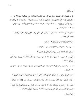 7
‫الثاني‬ ‫اليوم‬
‫إلى‬ ‫وتوجها‬ ، ‫الصغير‬ ‫التل‬ ‫األخوان‬ ‫ترك‬
‫قديمة‬ ‫شجرة‬
، ‫األرض‬ ‫على‬ ‫بظاللها‬ ‫ترمي‬ ‫عمالقة‬
‫الحارقة‬ ‫الشمس‬ ‫أشعة‬ ‫من‬ ‫لنحتمي‬ ، ‫هنا‬ ‫أختى‬ ‫يا‬ ‫تعالي‬ : ) ‫زيد‬ ( ‫فقال‬
‫إن‬ ‫لكما‬ ‫أقول‬ ‫أن‬ ‫نسيت‬ ‫أه‬ ،
‫وأخ‬ ‫اإلعدادي‬ ‫الثاني‬ ‫الصف‬ ‫هو‬ ، ‫سنوات‬ ‫بـثالثة‬ ) ‫زينب‬ ( ‫من‬ ‫أكبر‬ ) ‫زيد‬ (
‫في‬ ) ‫زينب‬ ( ‫ته‬
. ‫االبتدائي‬ ‫الخامس‬ ‫الصف‬
‫جلس‬
‫االثنان‬
‫ويقترب‬ ‫فرسا‬ ‫يركب‬ ‫عجوز‬ ‫رجل‬ ‫األفق‬ ‫على‬ ‫وظهر‬ ، ‫الشجرة‬ ‫ظالل‬ ‫تحت‬
‫منهما‬
. ‫هدوء‬ ‫فى‬
‫؟‬ ‫الرجل‬ ‫هذا‬ ‫يكون‬ ‫من‬ ‫ترى‬ ‫يا‬ : ‫األخوان‬ ‫قال‬
‫مشى‬
) ‫زيد‬ (
‫وخلفه‬ ‫خطوات‬
) ‫زينب‬ (
: ‫عليه‬ ‫وسلم‬
‫؟‬ ‫عليك‬ ‫السالم‬
.. ‫بك‬ ‫أهال‬
‫أنت‬ ‫من‬
‫أ‬
‫يها‬
‫؟‬ ‫الطيب‬ ‫الرجل‬
‫قال‬
‫حنون‬ ‫بصوت‬
‫أنا‬ :
‫المكان‬ ‫عن‬ ‫غريبين‬ ‫أنكما‬ ‫مالبسكما‬ ‫من‬ ‫ويبدو‬ ، ‫الوادى‬ ‫ذلك‬ ‫أسكن‬ ‫رجل‬
‫؟‬ ‫أنتما‬ ‫أين‬ ‫من‬
‫ابتسم‬
) ‫زيد‬ (
‫قائلين‬ ‫باالطمئان‬ ‫شعرا‬ ‫وقد‬ ) ‫زينب‬ ( ‫و‬
:
‫غريبان‬ ‫نحن‬
‫الزمان‬ ‫هذا‬ ‫عن‬
‫من‬ ‫نحن‬ ،
‫عام‬
2020
.
: ‫وقال‬ ‫الرجل‬ ‫تعجب‬
‫ه‬ ‫؟‬ ‫كيف‬ ‫ولكن‬ ‫؟‬ ‫تقوالن‬ ‫ماذا‬
‫من‬ ‫أنتما‬ ‫ل‬
‫وا‬ ‫الحادى‬ ‫القرن‬ ‫من‬
‫لعشرين‬
‫؟‬
‫نحن‬ ، ‫الزمان‬ ‫من‬ ‫قرنا‬ ‫عشر‬ ‫خمسة‬ ‫من‬ ‫أكثر‬ ‫وبيننا‬ ‫نتقابل‬ ‫وكيف‬
‫فى‬
‫عام‬
571
! ‫الميالد‬ ‫من‬
‫قديمة‬ ‫أزمان‬ ‫إلى‬ ‫بنا‬ ‫يرجع‬ ، ‫اللون‬ ‫فيروزي‬ ‫حجر‬ ‫لنا‬ ‫هللا‬ ‫سخر‬ ‫لقد‬ ‫جدي‬ ‫يا‬ ‫اسمع‬ : ) ‫زيد‬ ( ‫قال‬
‫هذا‬ ‫واخترنا‬ ‫الزمان‬ ‫عبر‬ ‫بالسفر‬ ‫نقوم‬ ‫أن‬ ‫فقررنا‬
. ‫أحداثه‬ ‫ما‬ ‫ندري‬ ‫ال‬ ‫ونحن‬ ‫العام‬
: ‫العجوز‬ ‫قال‬
 