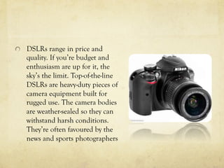   DSLRs range in price and
quality. If you’re budget and
enthusiasm are up for it, the
sky’s the limit. Top-of-the-line
DSLRs are heavy-duty pieces of
camera equipment built for
rugged use. The camera bodies
are weather-sealed so they can
withstand harsh conditions.
They’re often favoured by the
news and sports photographers
 