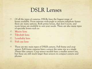 DSLR Lenses
  Of all the types of cameras, DSLRs have the biggest range of
lenses available. From extreme wide-angle to massive telephoto lenses
there are many options. Both prime lenses, that don’t zoom, and
zoom lenses are available to suit your needs. There are also many types
of specialty lenses such as:
  Macro lens
  Tilt-shift lens
Lensbaby lens
  Fish eye lens
  There are two main types of DSLR camera. Full frame and crop
sensor. Full frame cameras have a sensor the same size as a single
35mm film camera. Crop sensor models have a smaller sensor size,
but these are still much larger than sensors in compact camera and
phones
 