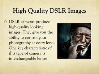 High Quality DSLR Images
  DSLR cameras produce
high-quality looking
images. They give you the
ability to control your
photography at every level.
One key characteristic of
this type of camera is
interchangeable lenses.
 
