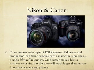 Nikon & Canon
  There are two main types of DSLR camera. Full frame and
crop sensor. Full frame cameras have a sensor the same size as
a single 35mm film camera. Crop sensor models have a
smaller sensor size, but these are still much larger than sensors
in compact camera and phones
 