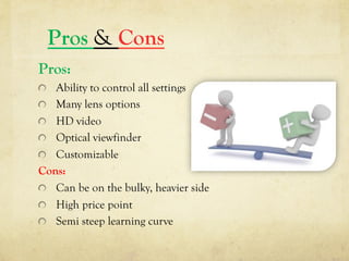 Pros & Cons
Pros:
  Ability to control all settings
  Many lens options
  HD video
  Optical viewfinder
  Customizable
Cons:
  Can be on the bulky, heavier side
  High price point
  Semi steep learning curve
 
