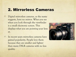 2. Mirrorless Cameras
  Digital mirrorless cameras, as the name
suggests, have no mirror. What you see
when you look through the viewfinder
is a small electronic screen. This
displays what you are pointing your lens
at.
  In recent years mirrorless cameras have
gained popularity. People love them
because they are smaller and lighter
than many DSLR cameras with no less
quality.
 