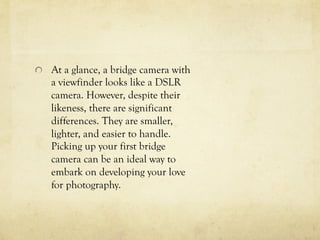  At a glance, a bridge camera with
a viewfinder looks like a DSLR
camera. However, despite their
likeness, there are significant
differences. They are smaller,
lighter, and easier to handle.
Picking up your first bridge
camera can be an ideal way to
embark on developing your love
for photography.
 